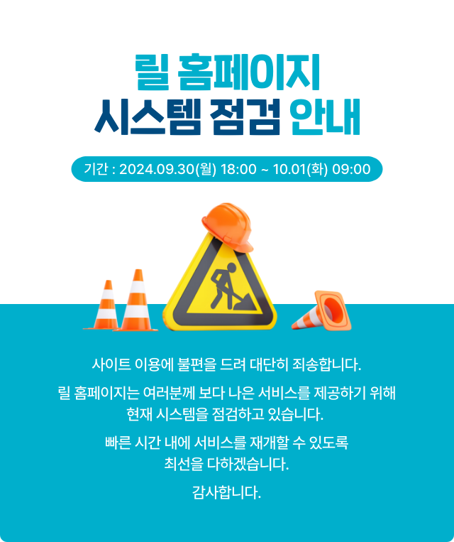릴 홈페이지 시스템 점검 안내. 기간 : 2024.09.30(월) 18:00 ~ 10.01(화) 09:00. 사이트 이용에 불편을 드려 대단히 죄송합니다. 릴 홈페이지 여러분께 보다 나은 서비스를 제공하기 위해 현재 시스템을 점검하고 있습니다. 빠른 시간 내에 서비스를 재개할 수 있도록 최선을 다하겠습니다. 감사합니다.
